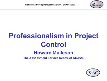 Professional Development Learning Event – 27 March 2007 Professionalism in Project Control Howard Malleson The Assessment Service Centre of ACostE.