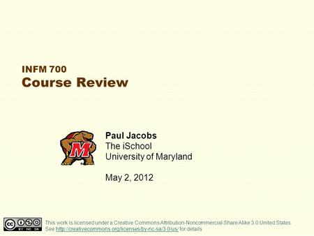 INFM 700 Course Review Paul Jacobs The iSchool University of Maryland May 2, 2012 This work is licensed under a Creative Commons Attribution-Noncommercial-Share.