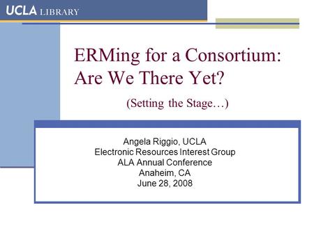 ERMing for a Consortium: Are We There Yet? (Setting the Stage…) Angela Riggio, UCLA Electronic Resources Interest Group ALA Annual Conference Anaheim,