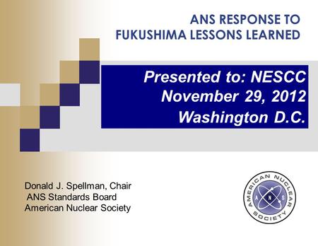 ANS RESPONSE TO FUKUSHIMA LESSONS LEARNED Presented to: NESCC November 29, 2012 Washington D.C. Donald J. Spellman, Chair ANS Standards Board American.