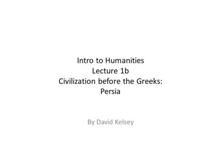 Intro to Humanities Lecture 1b Civilization before the Greeks: Persia By David Kelsey.