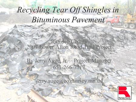 Recycling Tear Off Shingles in Bituminous Pavement Ramsey County 2007 Lower Afton Road Trail Project By Jerry Auge, Jr. – Project Manager 651-266-7117.