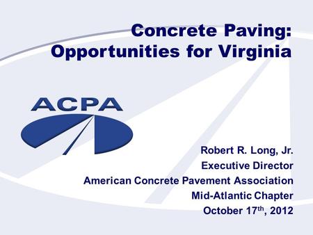 Concrete Paving: Opportunities for Virginia Robert R. Long, Jr. Executive Director American Concrete Pavement Association Mid-Atlantic Chapter October.