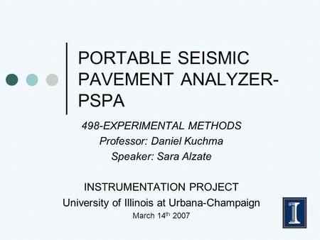 PORTABLE SEISMIC PAVEMENT ANALYZER- PSPA 498-EXPERIMENTAL METHODS Professor: Daniel Kuchma Speaker: Sara Alzate INSTRUMENTATION PROJECT University of Illinois.