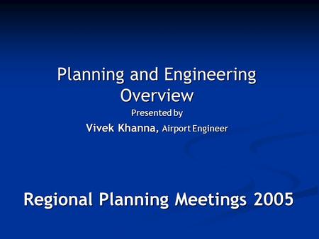 Regional Planning Meetings 2005 Planning and Engineering Overview Presented by Vivek Khanna, Airport Engineer.
