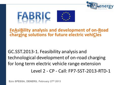Ezio SPESSA, DENERG, February 27 th 2013 FeAsiBility analysis and development of on-Road chargIng solutions for future electric vehiCles GC.SST.2013-1.