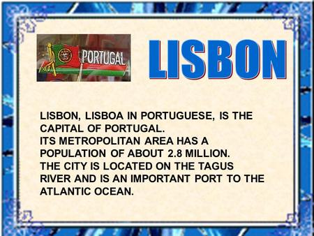 LISBON, LISBOA IN PORTUGUESE, IS THE CAPITAL OF PORTUGAL. ITS METROPOLITAN AREA HAS A POPULATION OF ABOUT 2.8 MILLION. THE CITY IS LOCATED ON THE TAGUS.