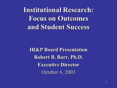 1 Institutional Research: Focus on Outcomes and Student Success IR&P Board Presentation Robert B. Barr, Ph.D. Executive Director October 6, 2003.