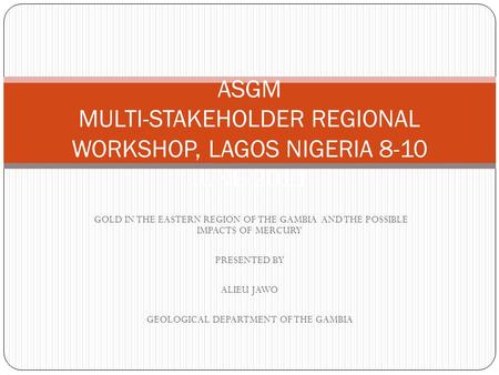 GOLD IN THE EASTERN REGION OF THE GAMBIA AND THE POSSIBLE IMPACTS OF MERCURY PRESENTED BY ALIEU JAWO GEOLOGICAL DEPARTMENT OF THE GAMBIA ASGM MULTI-STAKEHOLDER.