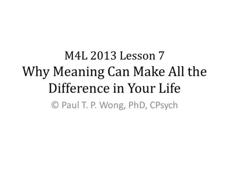 M4L 2013 Lesson 7 Why Meaning Can Make All the Difference in Your Life © Paul T. P. Wong, PhD, CPsych.