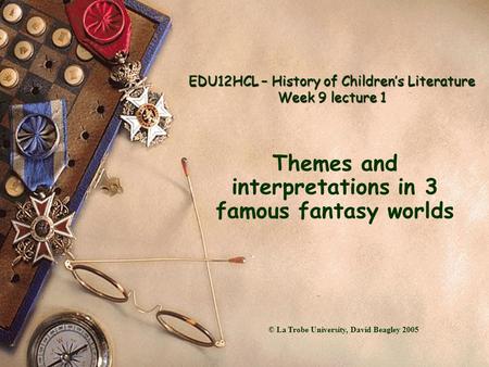 EDU12HCL – History of Children’s Literature Week 9 lecture 1 Themes and interpretations in 3 famous fantasy worlds © La Trobe University, David Beagley.