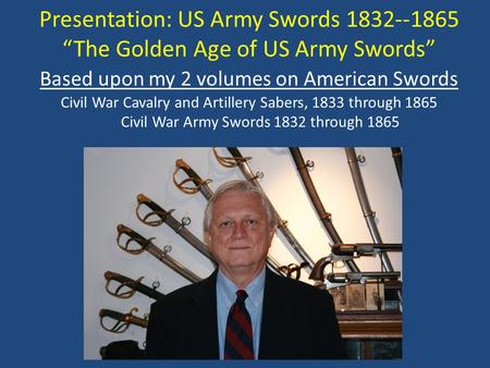 Presentation: US Army Swords 1832--1865 “The Golden Age of US Army Swords” Based upon my 2 volumes on American Swords Civil War Cavalry and Artillery Sabers,