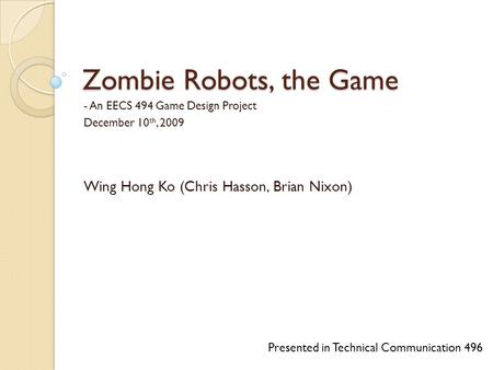 Zombie Robots, the Game - An EECS 494 Game Design Project December 10 th, 2009 Wing Hong Ko (Chris Hasson, Brian Nixon) Presented in Technical Communication.