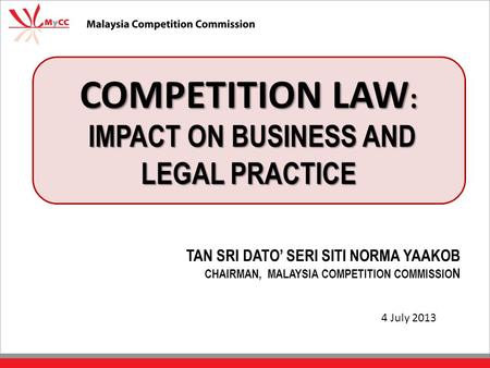 COMPETITION LAW : IMPACT ON BUSINESS AND LEGAL PRACTICE TAN SRI DATO’ SERI SITI NORMA YAAKOB CHAIRMAN, MALAYSIA COMPETITION COMMISSIO N 4 July 2013.