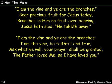 1-3 “I am the vine and ye are the branches,” Bear precious fruit for Jesus today, Branches in Him no fruit ever bearing, Jesus hath said, “He taketh away.”