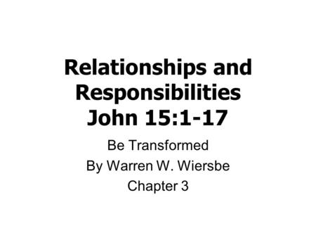 Relationships and Responsibilities John 15:1-17 Be Transformed By Warren W. Wiersbe Chapter 3.