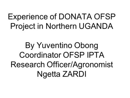 Experience of DONATA OFSP Project in Northern UGANDA By Yuventino Obong Coordinator OFSP IPTA Research Officer/Agronomist Ngetta ZARDI.