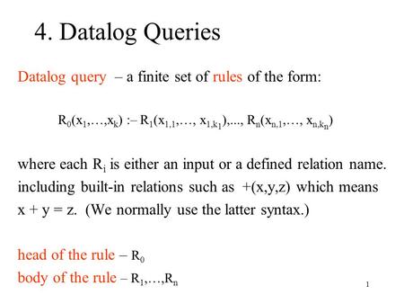 1 4. Datalog Queries Datalog query – a finite set of rules of the form: R 0 (x 1,…,x k ) :– R 1 (x 1,1,…, x 1,k 1 ),..., R n (x n,1,…, x n,k n ) where.