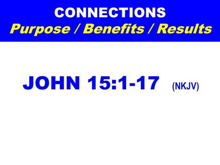 CONNECTIONS Purpose / Benefits / Results JOHN 15:1-17 (NKJV)