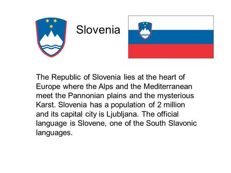 Slovenia The Republic of Slovenia lies at the heart of Europe where the Alps and the Mediterranean meet the Pannonian plains and the mysterious Karst.