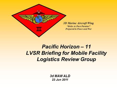 3D Marine Aircraft Wing “Bello Ac Pace Paratus” Prepared in Peace and War Pacific Horizon – 11 LVSR Briefing for Mobile Facility Logistics Review Group.