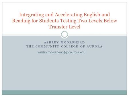 ASHLEY MOORSHEAD THE COMMUNITY COLLEGE OF AURORA Integrating and Accelerating English and Reading for Students Testing Two Levels Below Transfer Level.