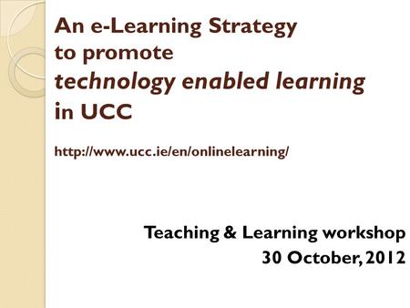 An e-Learning Strategy to promote technology enabled learning i n UCC  Teaching & Learning workshop 30 October, 2012.