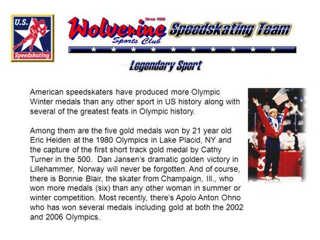 American speedskaters have produced more Olympic Winter medals than any other sport in US history along with several of the greatest feats in Olympic history.