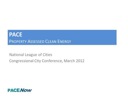 PACE P ROPERTY A SSESSED C LEAN E NERGY National League of Cities Congressional City Conference, March 2012.