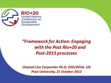 “Framework for Action: Engaging with the Post Rio+20 and Post-2015 processes Chantal Line Carpentier Ph.D, DSD/DESA, UN Pace University, 21 October 2012.