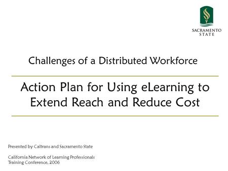 Challenges of a Distributed Workforce Action Plan for Using eLearning to Extend Reach and Reduce Cost Presented by Caltrans and Sacramento State California.