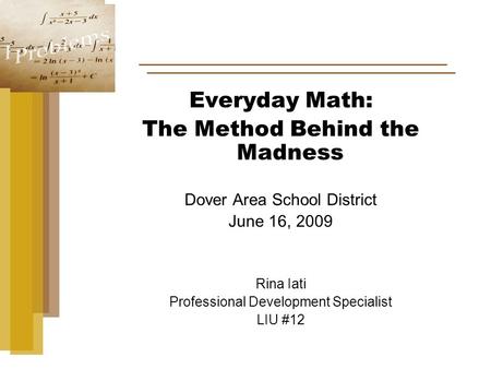 Everyday Math: The Method Behind the Madness Dover Area School District June 16, 2009 Rina Iati Professional Development Specialist LIU #12.