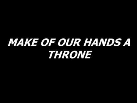 MAKE OF OUR HANDS A THRONE