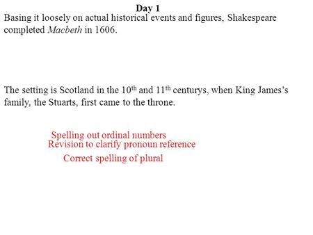 Day 1 Basing it loosely on actual historical events and figures, Shakespeare completed Macbeth in 1606. The setting is Scotland in the 10th and 11th centurys,