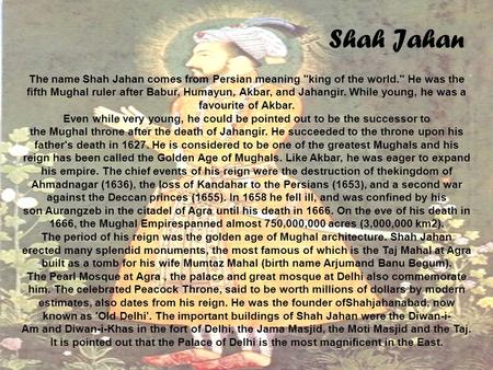 Shah Jahan The name Shah Jahan comes from Persian meaning king of the world. He was the fifth Mughal ruler after Babur, Humayun, Akbar, and Jahangir.