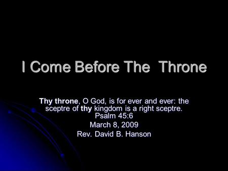 I Come Before The Throne Thy throne, O God, is for ever and ever: the sceptre of thy kingdom is a right sceptre. Psalm 45:6 March 8, 2009 Rev. David B.