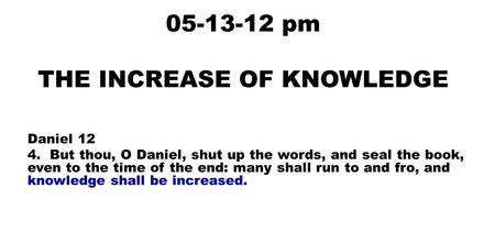 05-13-12 pm THE INCREASE OF KNOWLEDGE Daniel 12 4. But thou, O Daniel, shut up the words, and seal the book, even to the time of the end: many shall run.