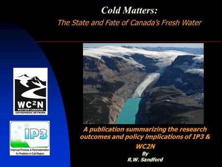 Cold Matters: The State and Fate of Canada’s Fresh Water A publication summarizing the research outcomes and policy implications of IP3 & WC2N By R.W.