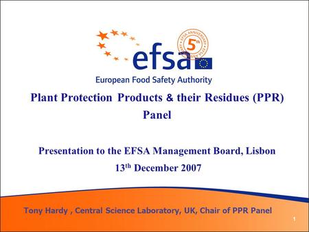 1 Plant Protection Products & their Residues (PPR) Panel Presentation to the EFSA Management Board, Lisbon 13 th December 2007 Tony Hardy, Central Science.