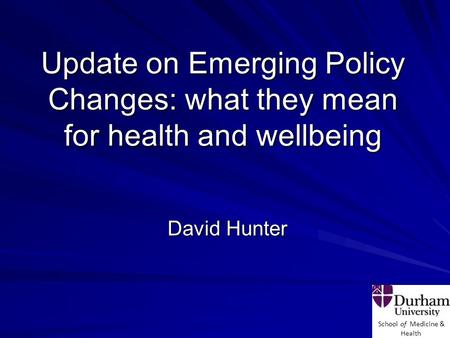 School of Medicine & Health Update on Emerging Policy Changes: what they mean for health and wellbeing David Hunter.