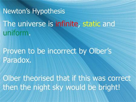 Newton’s Hypothesis The universe is infinite, static and uniform. Proven to be incorrect by Olber’s Paradox. Olber theorised that if this was correct then.