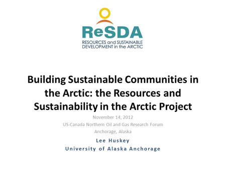November 14, 2012 US-Canada Northern Oil and Gas Research Forum Anchorage, Alaska Building Sustainable Communities in the Arctic: the Resources and Sustainability.