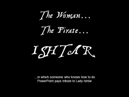 The Pirate … The Woman … ISHTAR …in which someone who knows how to do PowerPoint pays tribute to Lady Ishtar.