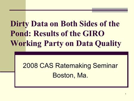 1 Dirty Data on Both Sides of the Pond: Results of the GIRO Working Party on Data Quality 2008 CAS Ratemaking Seminar Boston, Ma.