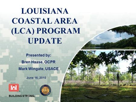 US Army Corps of Engineers BUILDING STRONG ® LOUISIANA COASTAL AREA (LCA) PROGRAM UPDATE June 16, 2010 Presented by: Bren Haase, OCPR Mark Wingate, USACE.