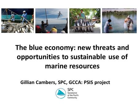 The blue economy: new threats and opportunities to sustainable use of marine resources Gillian Cambers, SPC, GCCA: PSIS project.