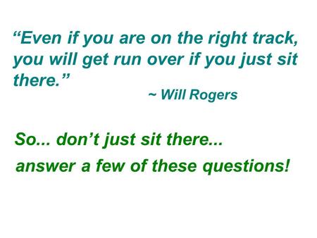 So... don’t just sit there... “Even if you are on the right track, ~ Will Rogers you will get run over if you just sit there.” answer a few of these questions!