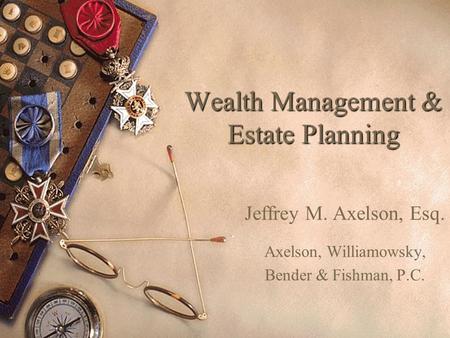 Wealth Management & Estate Planning Jeffrey M. Axelson, Esq. Axelson, Williamowsky, Bender & Fishman, P.C.