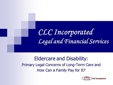 CLC Incorporated Legal and Financial Services Eldercare and Disability: Primary Legal Concerns of Long-Term Care and How Can a Family Pay for It?