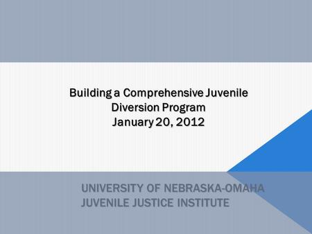 UNIVERSITY OF NEBRASKA-OMAHA JUVENILE JUSTICE INSTITUTE Building a Comprehensive Juvenile Diversion Program January 20, 2012.